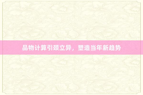 品物计算引颈立异，塑造当年新趋势