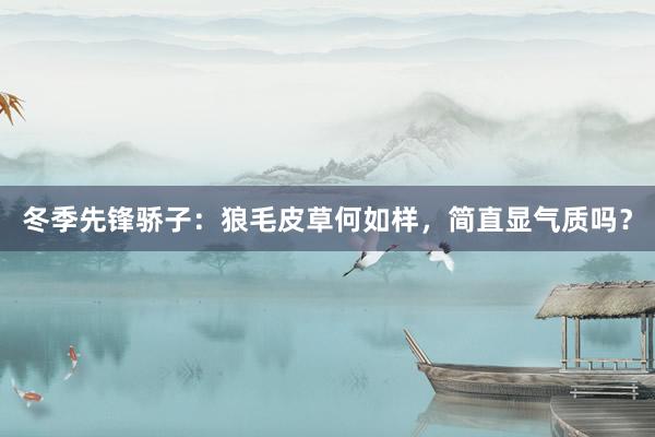 冬季先锋骄子：狼毛皮草何如样，简直显气质吗？