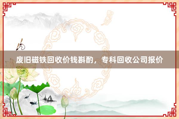 废旧磁铁回收价钱斟酌，专科回收公司报价